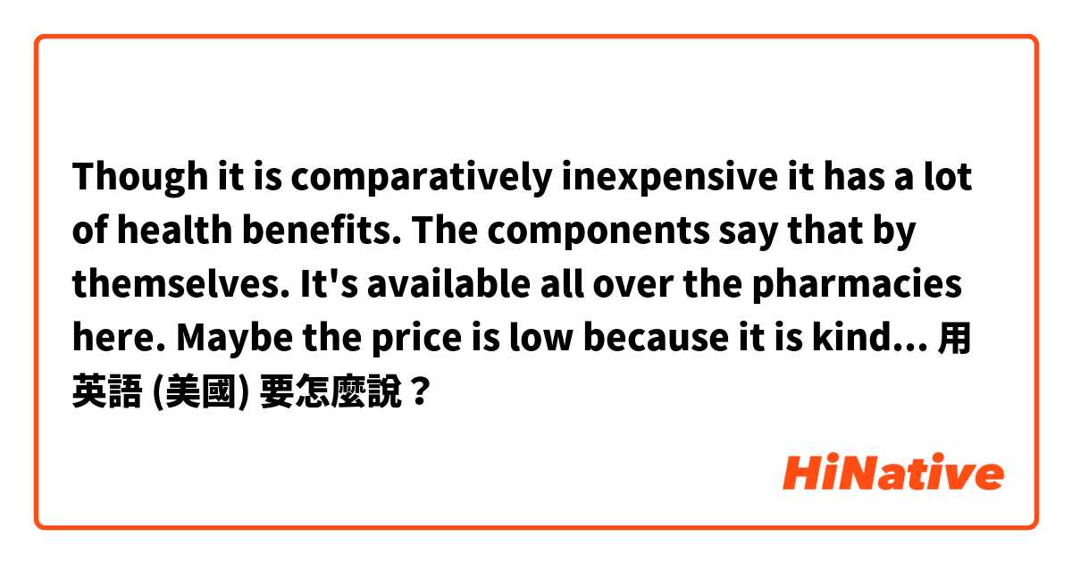 Though it is comparatively inexpensive it has a lot of health benefits. The components say that by themselves. It's available all over the pharmacies here. Maybe the price is low because it is kind of a wholesale.用 英語 (美國) 要怎麼說？