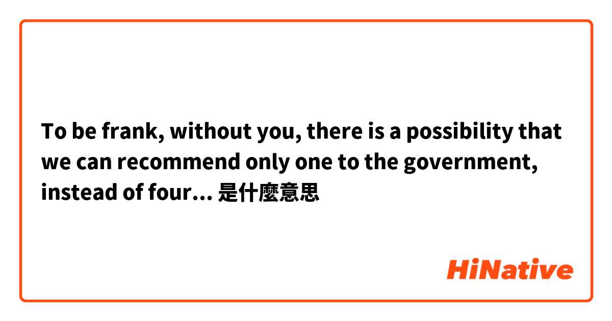 To be frank, without you, there is a possibility that we can recommend only one to the government, instead of four...是什麼意思