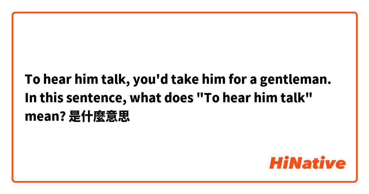 To hear him talk, you'd take him for a gentleman. In this sentence, what does "To hear him talk" mean?是什麼意思