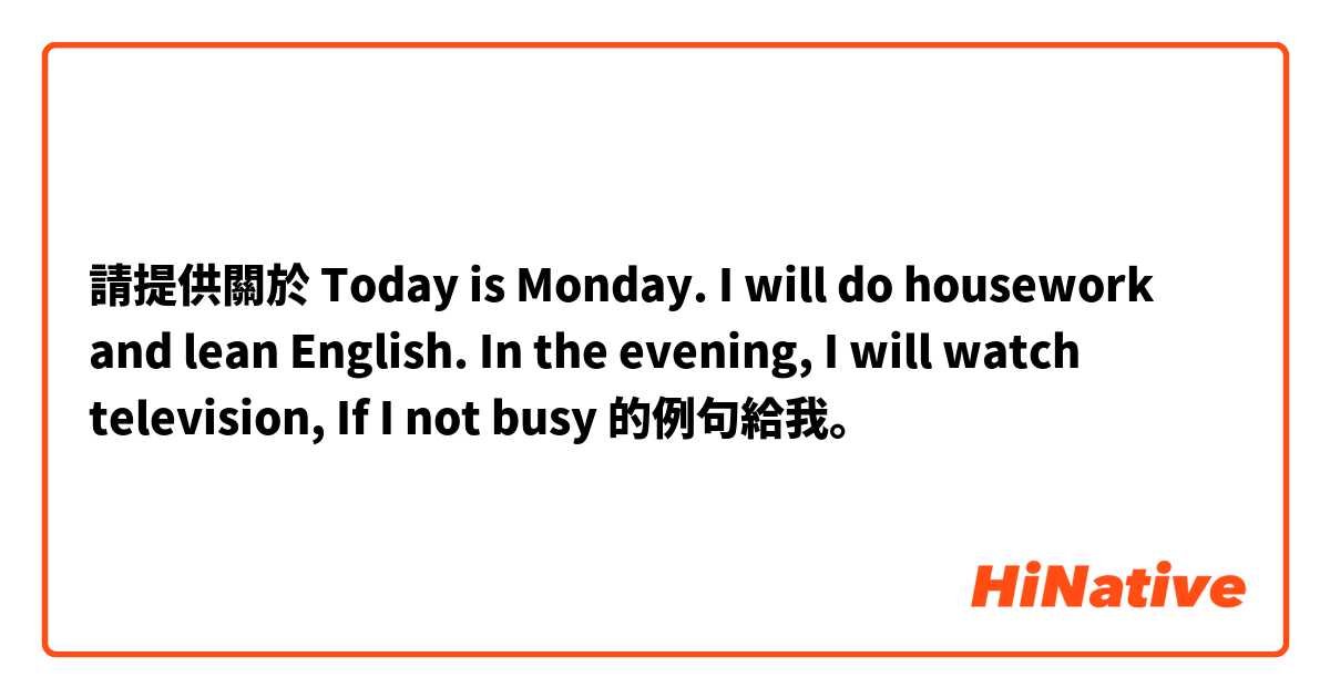 請提供關於 Today is Monday. I will do housework and lean English. In the evening, I  will watch television, If I not busy 的例句給我。