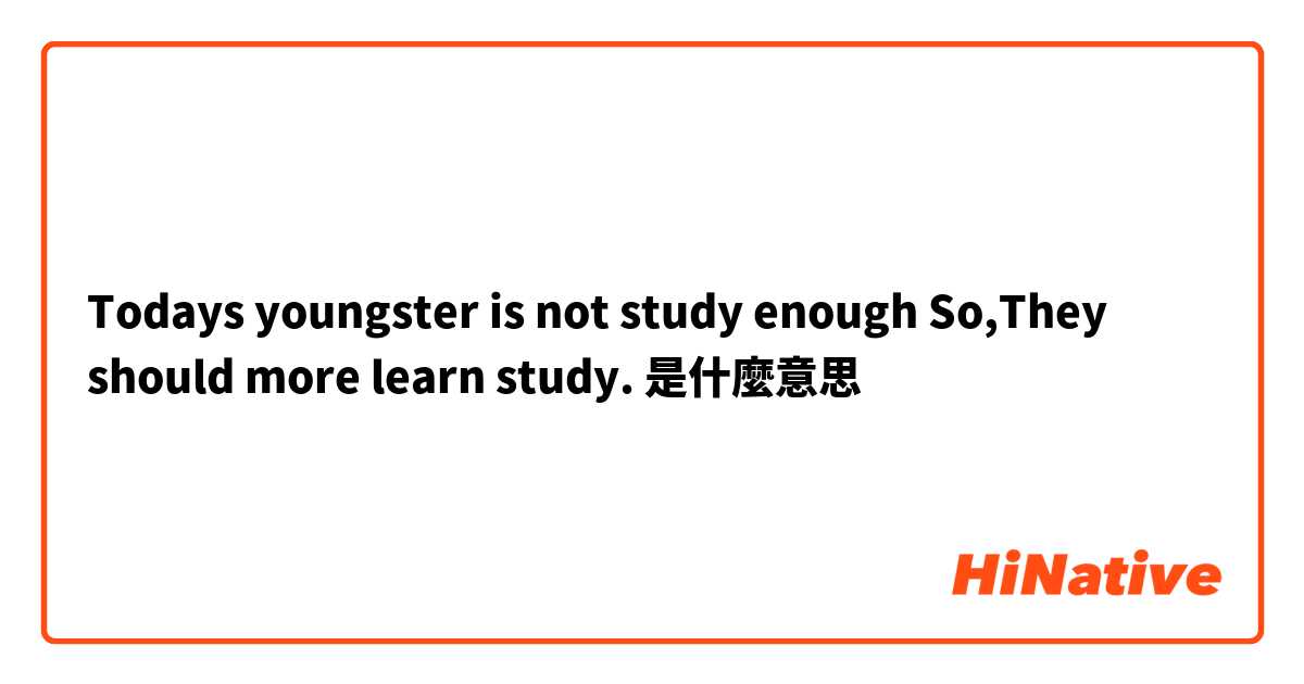 Todays youngster is not  study enough So,They should more learn study.是什麼意思