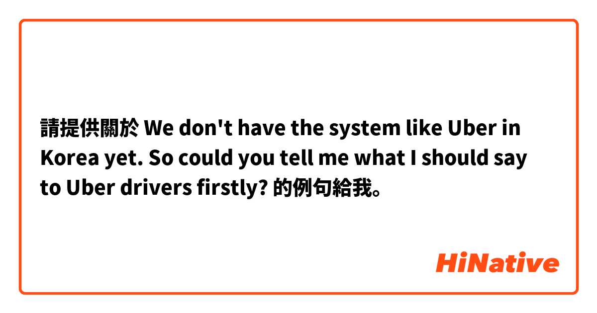 請提供關於 We don't have the system like Uber in Korea yet. So could you tell me what I should say to Uber drivers firstly? 的例句給我。