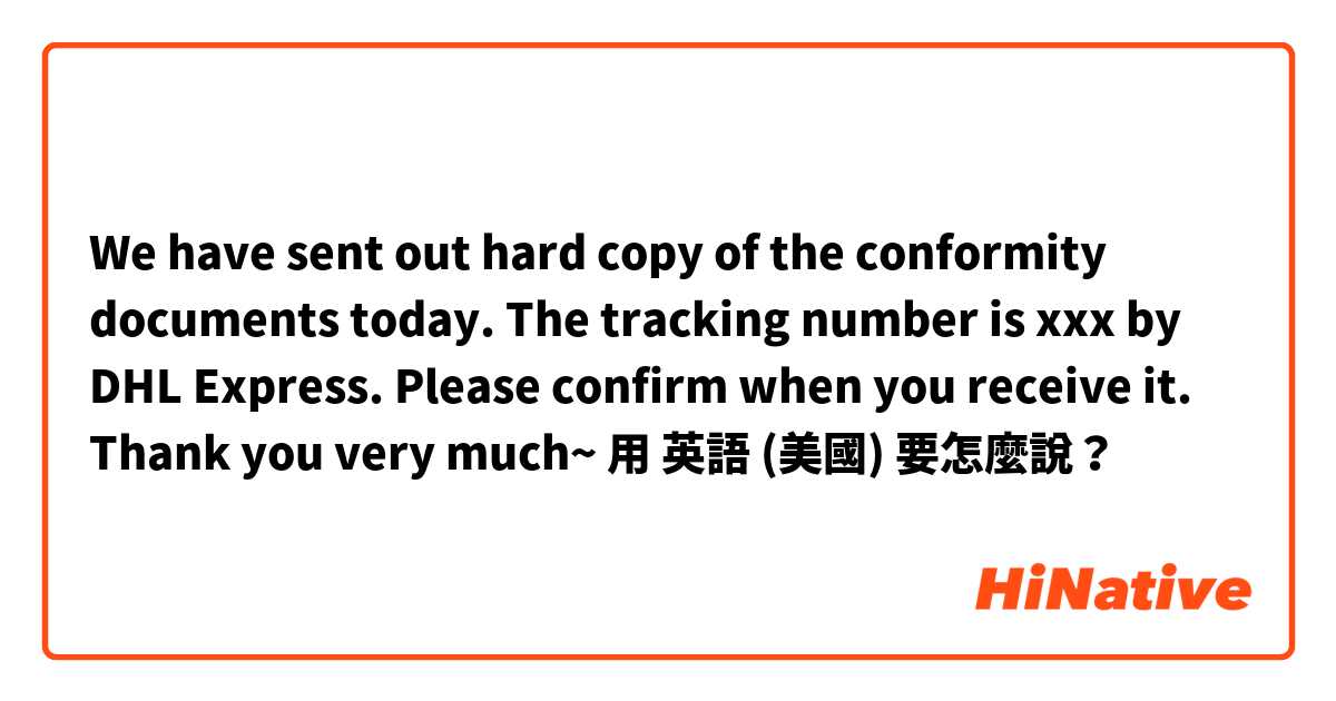We have sent out hard copy of the conformity documents today. The tracking number is xxx by DHL Express. Please confirm when you receive it. Thank you very much~用 英語 (美國) 要怎麼說？