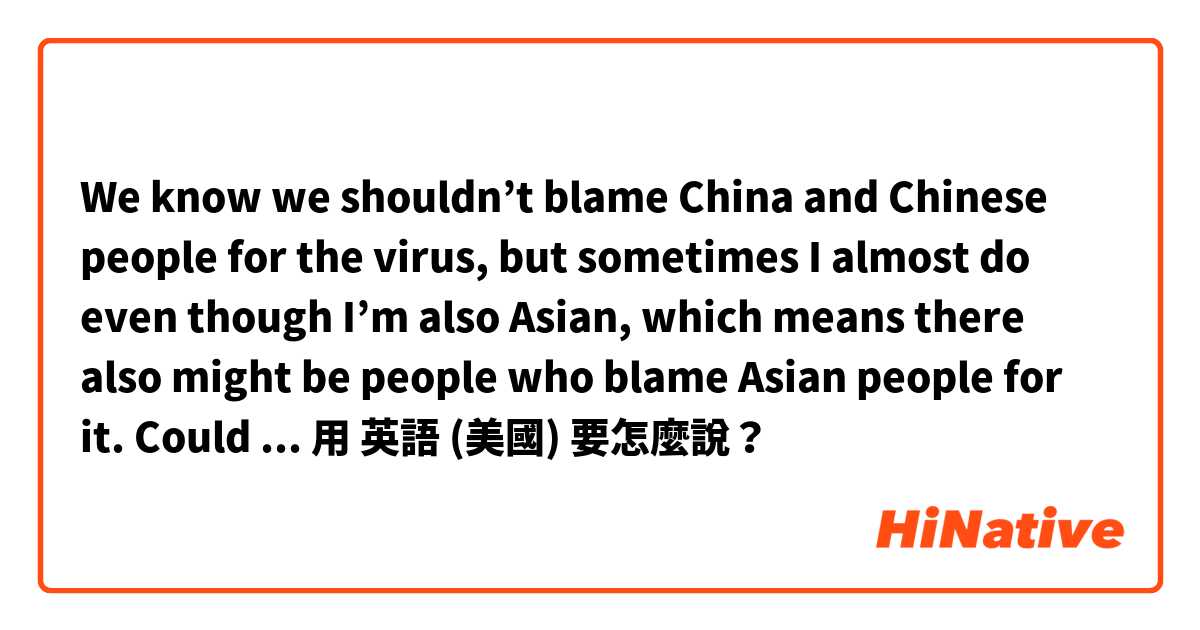 We know we shouldn’t blame China and Chinese people for the virus, but sometimes I almost do even though I’m also Asian, which means there also might be people who blame Asian people for it. Could you correct me? 🥺用 英語 (美國) 要怎麼說？