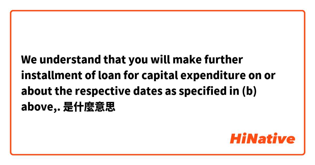 We understand that you will make further installment of loan for capital expenditure on or about the respective dates as specified in (b) above,.是什麼意思