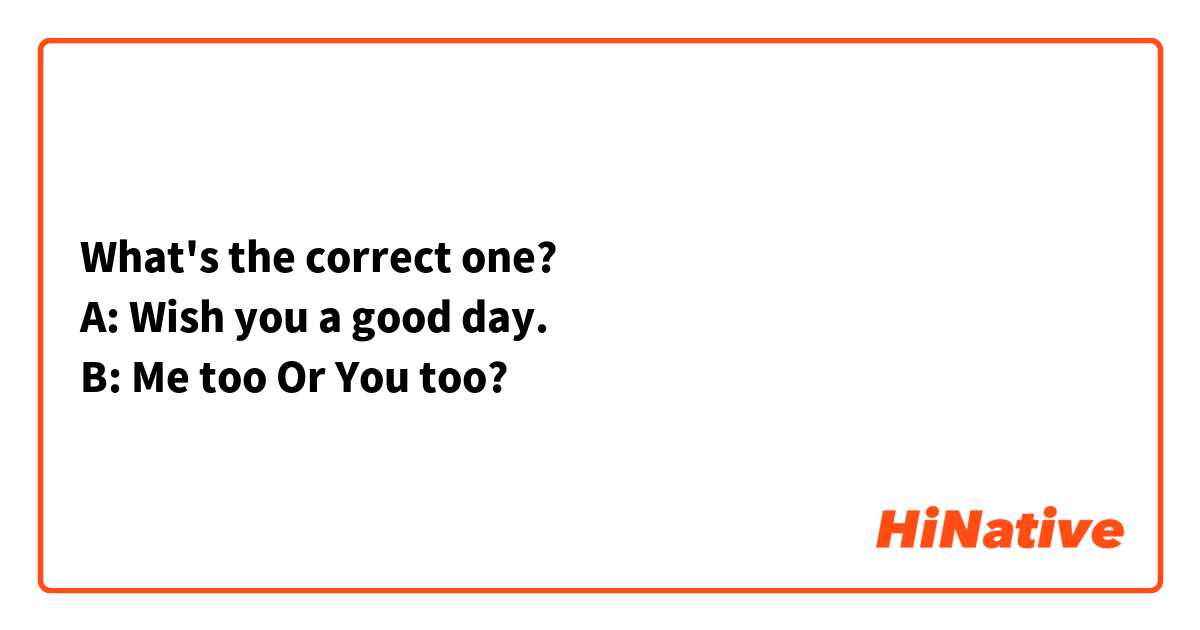 What's the correct one?
A: Wish you a good day.
B: Me too Or You too?