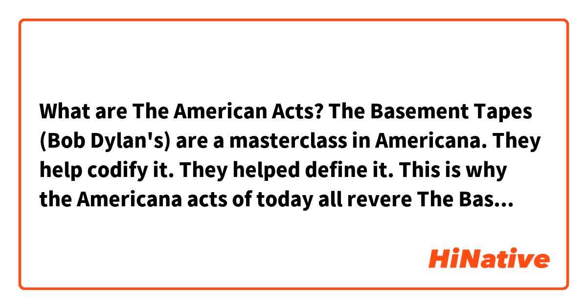 What are The American Acts? 

The Basement Tapes (Bob Dylan's) are a masterclass in Americana. They help codify it. They helped define it. This is why the Americana acts of today all revere The Basement Tapes. 