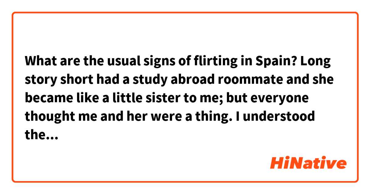 What are the usual signs of flirting in Spain? Long story short had a study abroad roommate and she became like a little sister to me; but everyone thought me and her were a thing. I understood the concept of a peck on the cheek and affection is in the Spanish culture so what would someone deem as flirting or liking someone if that's a norm? Hopefully that makes sense. 