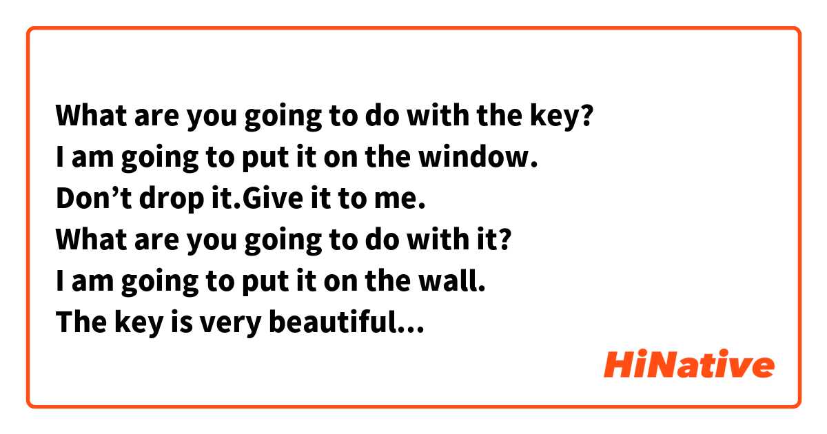 What are you going to do with the key?
I am going to put it on the window.
Don’t drop it.Give it to me.
What are you going to do with it?
I am going to put it on the wall.
The key is very beautiful.
It’s smart.Too 
What are you going to do with the glasses.
I am going to put them near the wall.
Don’t drop it.
Give them to me. I am going to put them on the bed.
Are you going to put on your shirt?
I am going to put it on.
Are you going to sweep the living room?
I am going to sweep it 
Are you going to take off your hats?
I am going to take them off.
Are you going to turn on the television?
I am going to turn it on.
Are you going to turn off the door?
I am going to turn it off 