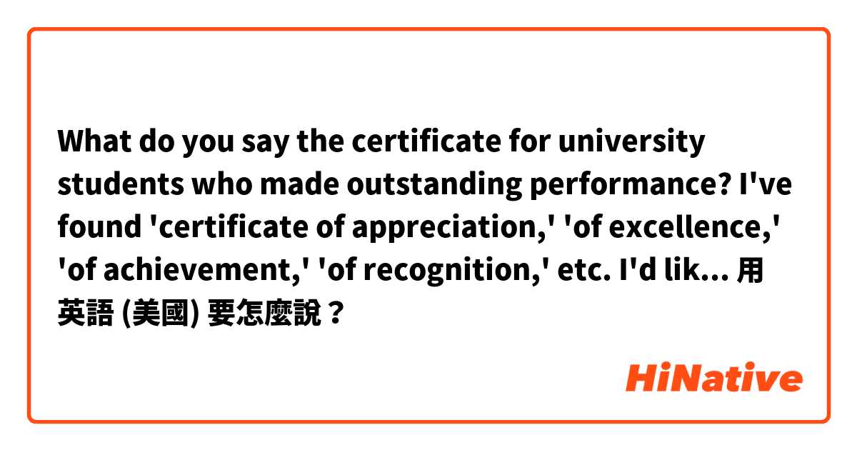 What do you say the certificate for university students who made outstanding performance? I've found 'certificate of appreciation,' 'of excellence,' 'of achievement,' 'of recognition,' etc. I'd like to know the words on the diploma the students receive. 用 英語 (美國) 要怎麼說？
