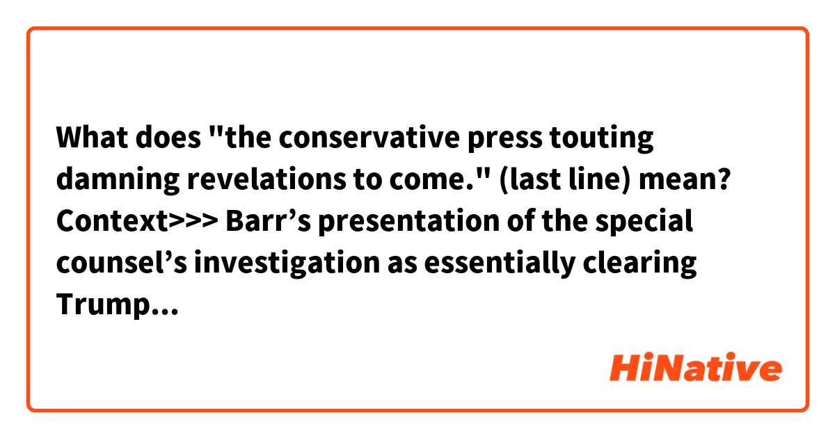 What does 
"the conservative press touting damning revelations to come." (last line) 
mean?

Context>>>
Barr’s presentation of the special counsel’s investigation as essentially clearing Trump of wrongdoing generated favorable headlines for the president and obscured key findings from Robert Mueller’s 448-page report. The review he ordered of the intelligence community’s conduct in the Russia probe may not yield the bombshells imagined by the president and his defenders, but it has fed a steady drip of stories in the conservative press touting damning revelations to come.