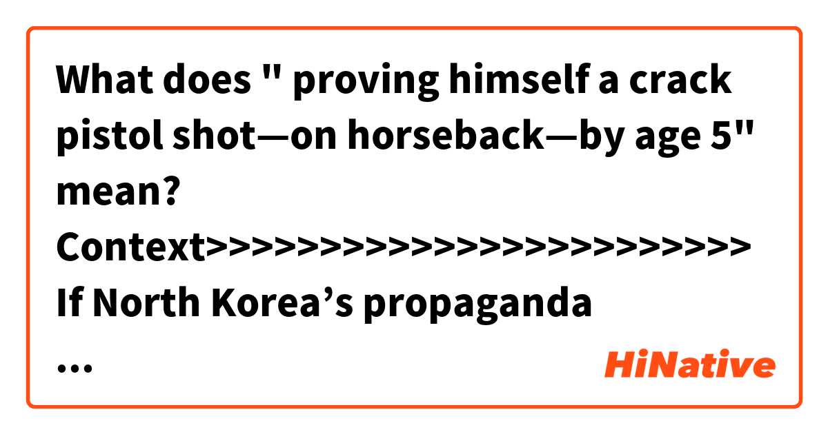 What does " proving himself a crack pistol shot—on horseback—by age 5" mean?


Context>>>>>>>>>>>>>>>>>>>>>>>>
If North Korea’s propaganda machine is to be believed, “Supreme Leader” Kim Jong Un comes from a long line of mythical heroes.

His grandfather was the greatest genius ever to have walked the Earth. His father was a prodigy in all areas, proving himself a crack pistol shot—on horseback—by age 5.

So International Olympic Committee President Thomas Bach was pleasantly surprised during a March meeting in Pyongyang when the North Korean dictator broke the ice with a self-effacing remark about his own diminutive size and portly physique.

“Even if it may not look like it, I love to play sport, and especially basketball,” Mr. Bach, a former Olympic fencer, says Mr. Kim told him.