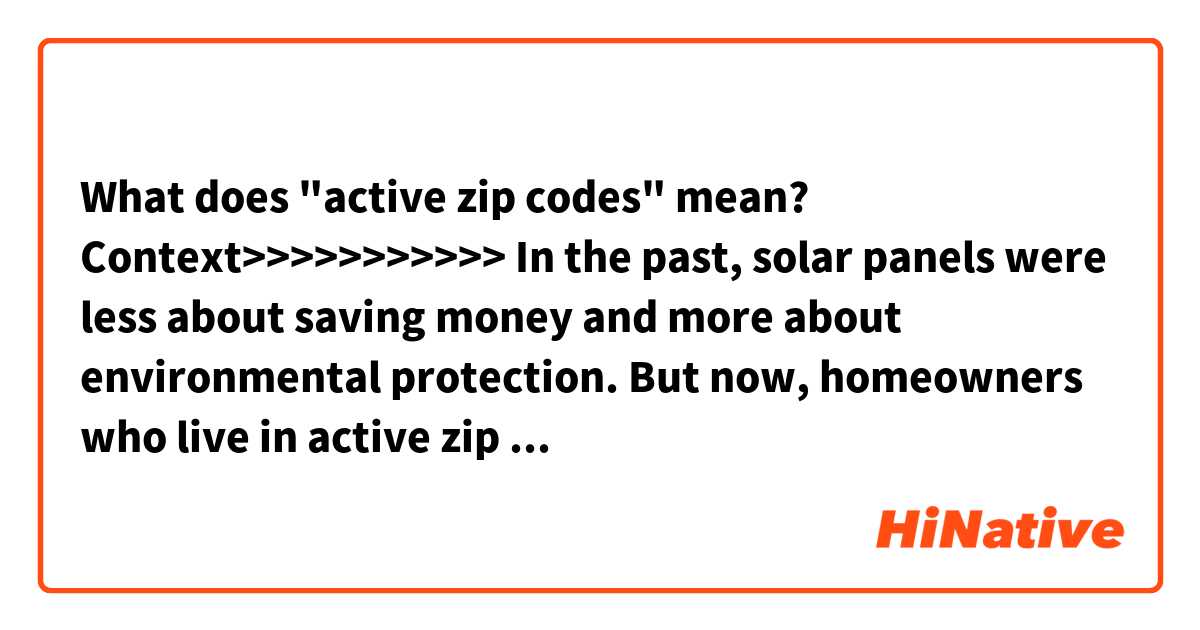 What does "active zip codes" mean?

Context>>>>>>>>>>>
In the past, solar panels were less about saving money and more about environmental protection. But now, homeowners who live in active zip codes are being offered $1000's of dollars in rebates and incentives that can cover 100% of the costs associated with a new solar panel installation. In many cases, customers are saving up to 50% on the cost of powering their home each year.