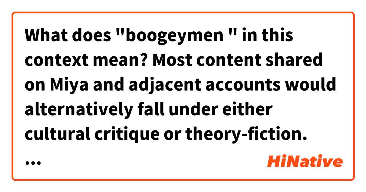 What does "boogeymen " in this context mean?

Most content shared on Miya and adjacent accounts would alternatively fall under either cultural critique or theory-fiction. The primary praxis was to latch onto boogeymen and fringe ideologies, wearing them exploratively and extending them to their logical conclusions as a form of critical satire—generally from the novel perspective of antihumanism (a framework that deserves a lengthier discussion on its own).
https://mirror.xyz/charlemagnefang.eth/Cv9P0xIWmyBWQOPJgcTiVRr8Dki54igVuvZ3hc5Rqgg