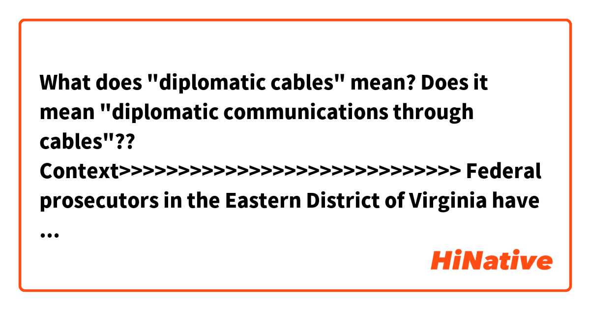 What does "diplomatic cables" mean?
Does it mean "diplomatic communications through cables"??

Context>>>>>>>>>>>>>>>>>>>>>>>>>>>>>
Federal prosecutors in the Eastern District of Virginia have long been investigating Assange and, in the Trump administration, had begun taking a second look at whether to charge members of the WikiLeaks organization for the 2010 leak of diplomatic cables and military documents that the anti-secrecy group published. Investigators also had explored whether WikiLeaks could face criminal liability for the more recent revelation of sensitive CIA cybertools.