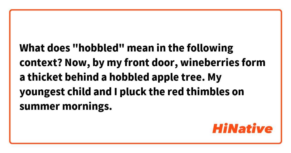 What does "hobbled" mean in the following context?

Now, by my front door, wineberries form a thicket behind a hobbled apple tree. My youngest child and I pluck the red thimbles on summer mornings.