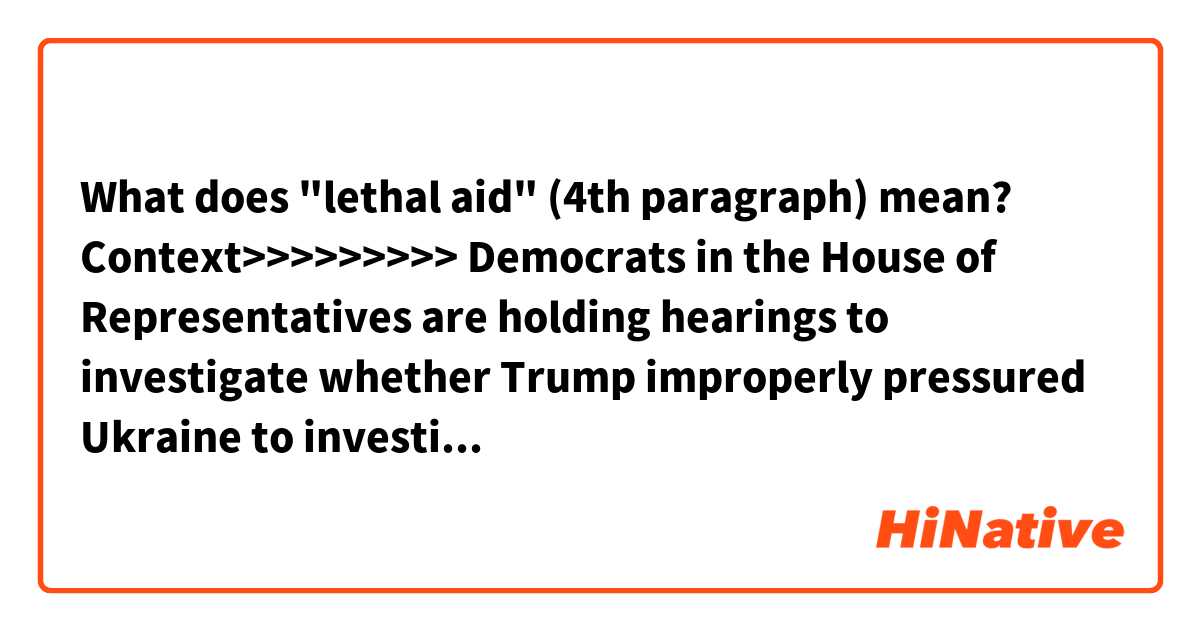 What does "lethal aid" (4th paragraph) mean?

Context>>>>>>>>>
Democrats in the House of Representatives are holding hearings to investigate whether Trump improperly pressured Ukraine to investigate a political rival, former Vice President Joe Biden, and his son Hunter, who sat on the board of a Ukrainian energy company. The House could vote on impeachment later this year, which would trigger a trial in the Republican-controlled Senate, where a conviction and ouster seem unlikely.

The confirmation of a quid pro quo, or favor for a favor, would bolster Democrats' arguments that Trump misused his office.

In a written statement, Mulvaney later accused the media of misconstruing his comments. But his remarks at the White House, made while the president was traveling in Texas, tied action on the DNC server to the decision about the aid.

"Did he also mention to me ... the corruption related to the DNC server? Absolutely. No question about that. But that's it. And that's why we held up the money," Mulvaney told reporters in the White House briefing room after saying Trump had also been concerned that European nations were not providing lethal aide to Ukraine.

Later in the day, in an effort at damage control, Mulvaney said the withholding of aid was related strictly to Trump's concerns about corruption and the fact that other nations were not providing financial support to the country.

"Let me be clear, there was absolutely no quid pro quo between Ukrainian military aid and any investigation into the 2016 election. The president never told me to withhold any money until the Ukrainians did anything related to the server," he said in the written statement released by the White House.