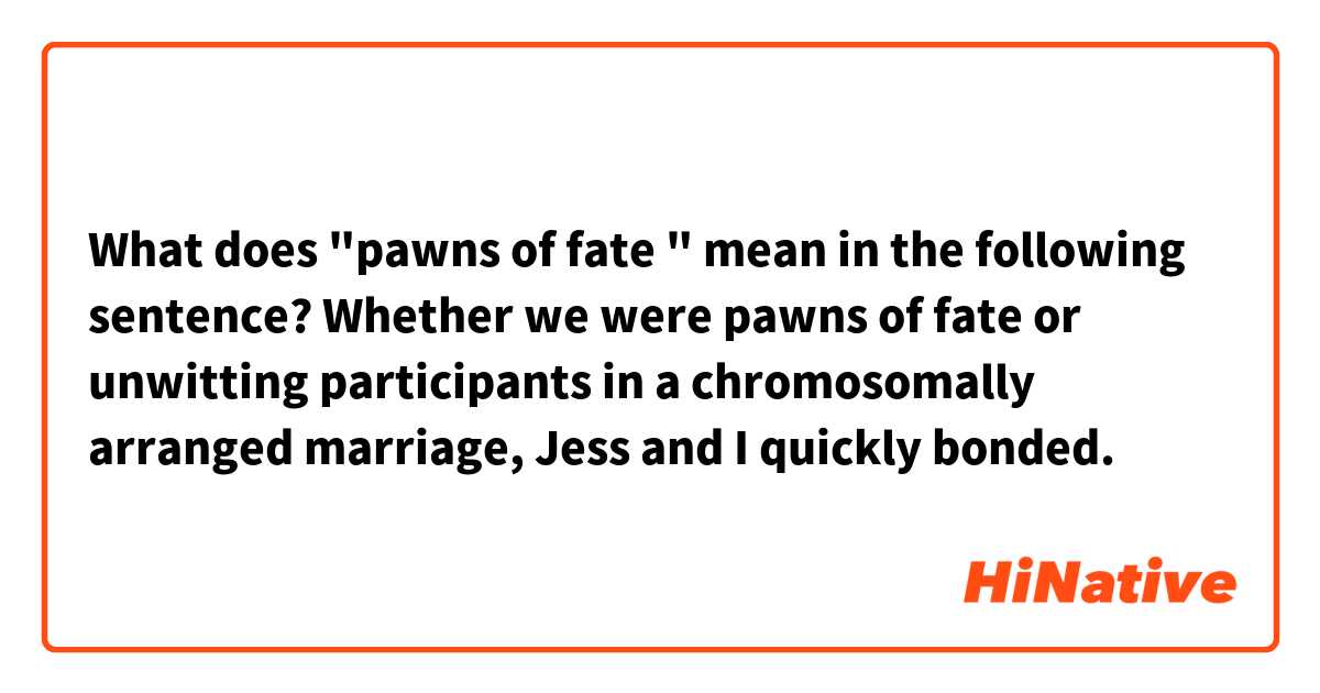 What does "pawns of fate " mean in the following sentence?

Whether we were pawns of fate or unwitting participants in a chromosomally arranged marriage, Jess and I quickly bonded.