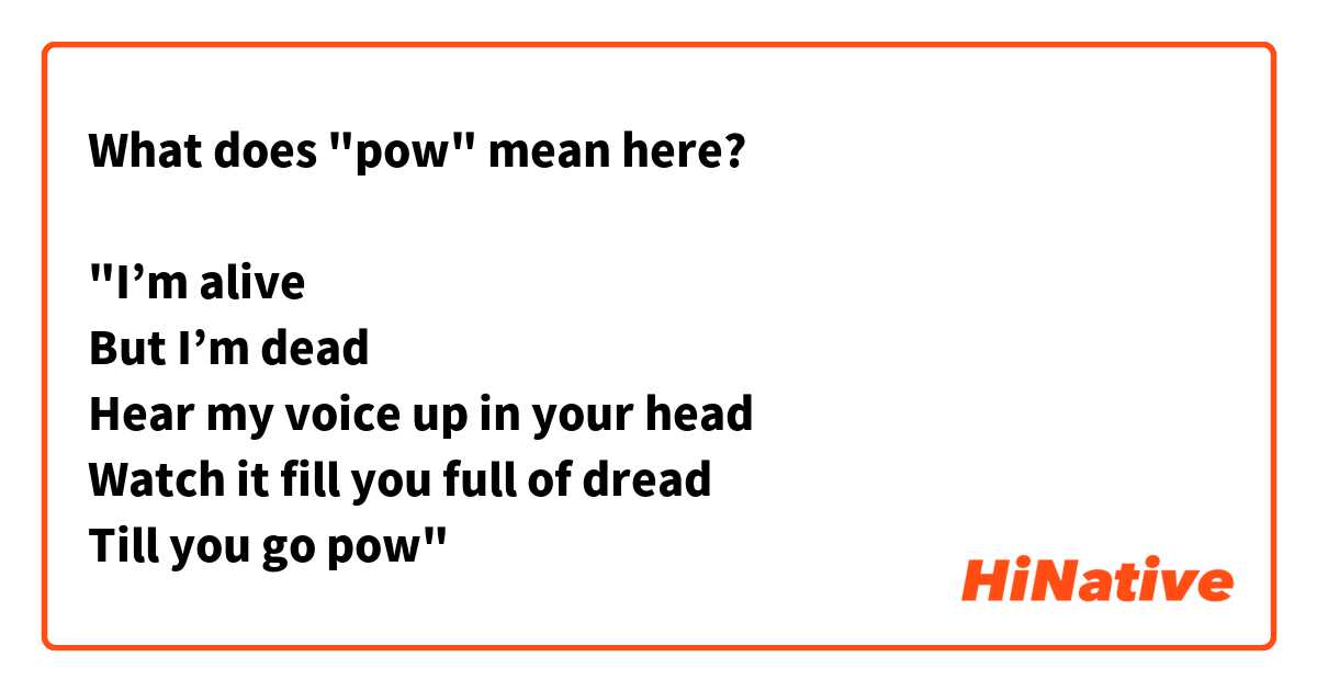 What does "pow" mean here?

"I’m alive
But I’m dead
Hear my voice up in your head
Watch it fill you full of dread
Till you go pow"