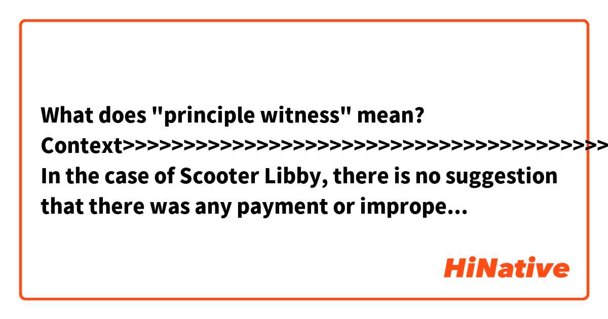 What does "principle witness" mean?

Context>>>>>>>>>>>>>>>>>>>>>>>>>>>>>>>>>>>>>>>>>>>>>>>>>>>>>>>>>

In the case of Scooter Libby, there is no suggestion that there was any payment or improper inducement to win a pardon. Rather, the allegation by critics is that the pardon was granted to send a message to Trump’s associates – including his besieged personal lawyer in New York, Michael Cohen – not to cooperate with federal prosecutors.

The White House denies sending any implied message to targets of investigations. “Pardoning Libby was the right thing to do after the principle witness recanted her testimony,” White House Press Secretary Sarah Sanders told members of the media.

But Ms. Sanders has refused to rule out a possible future pardon for Mr. Cohen. “It is hard to close the door on something that hasn’t taken place,” she said Monday. “I don’t like to discuss or comment on hypothetical situations that may or may not ever happen.”