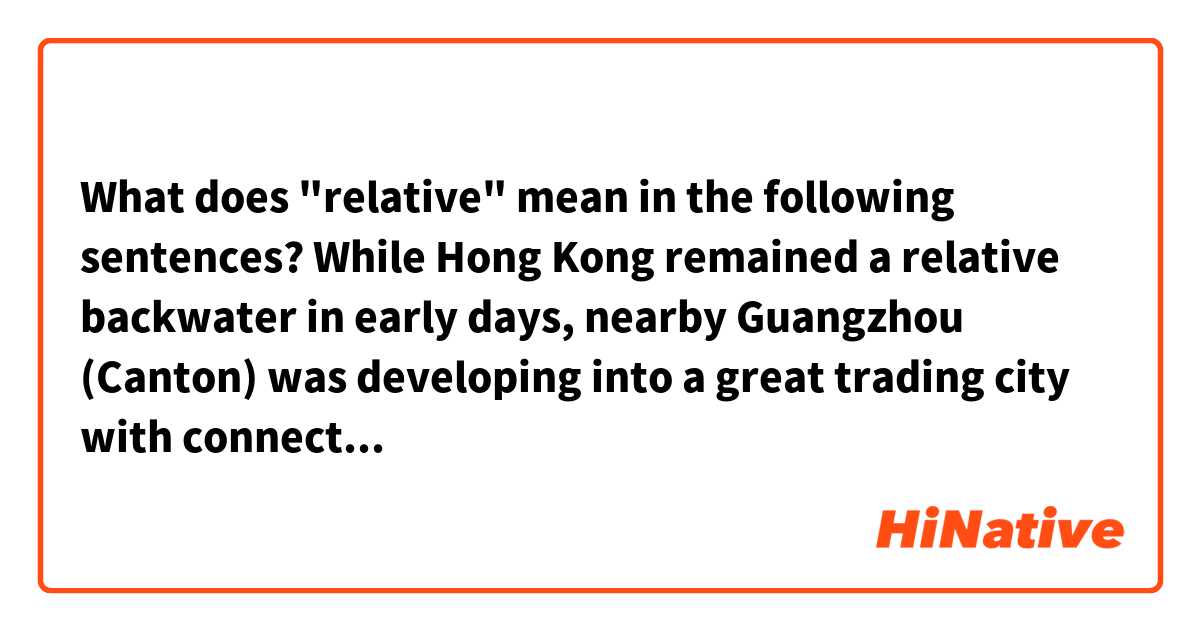 What does "relative" mean in the following sentences?

While Hong Kong remained a relative backwater in early days, nearby Guangzhou (Canton) was developing into a great trading city with connections in India and the Middle East.

The metamorphosis of Silicon Valley from a relative backwater into an economic powerhouse was a modern miracle.