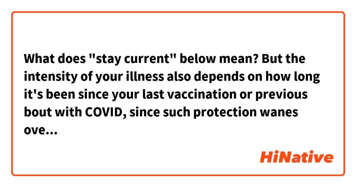 What does "stay current" below mean?

But the intensity of your illness also depends on how long it's been since your last vaccination or previous bout with COVID, since such protection wanes over time — so staying current on your vaccine schedule is a good idea.