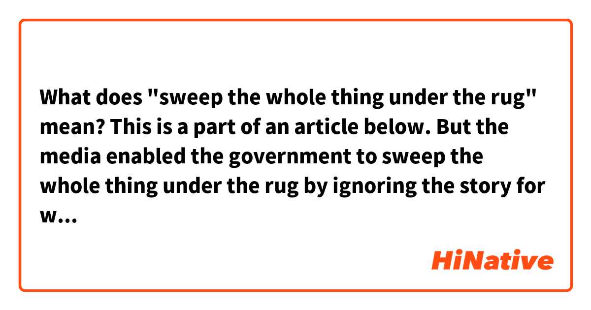 What does "sweep the whole thing under the rug" mean?
This is a part of an article below.

But the media enabled the government to sweep the whole thing under the rug by ignoring the story for weeks.
