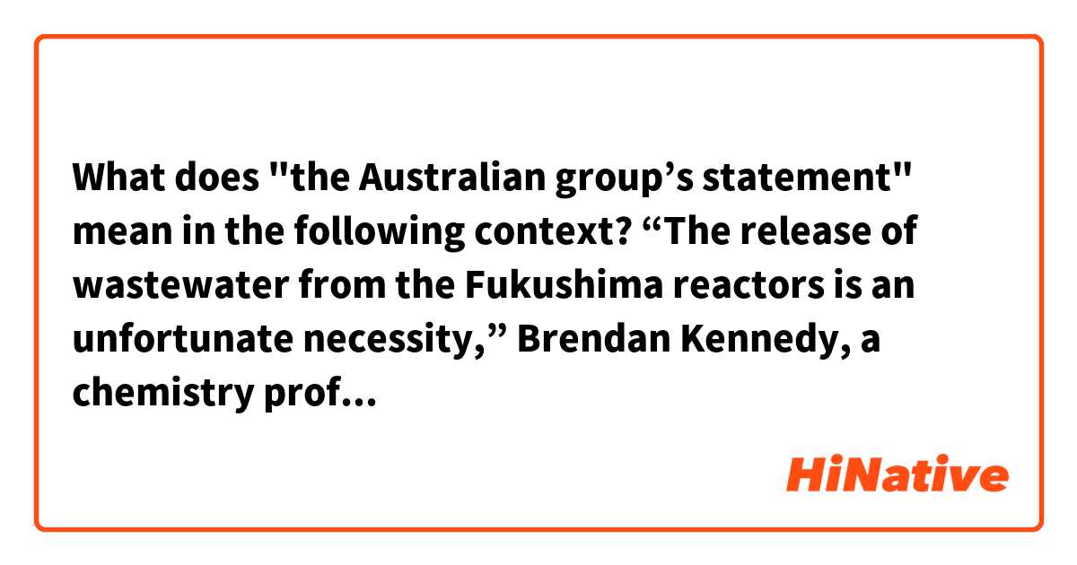 What does "the Australian group’s statement" mean in the following context?

“The release of wastewater from the Fukushima reactors is an unfortunate necessity,” Brendan Kennedy, a chemistry professor at the University of Sydney, said in the Australian group’s statement.