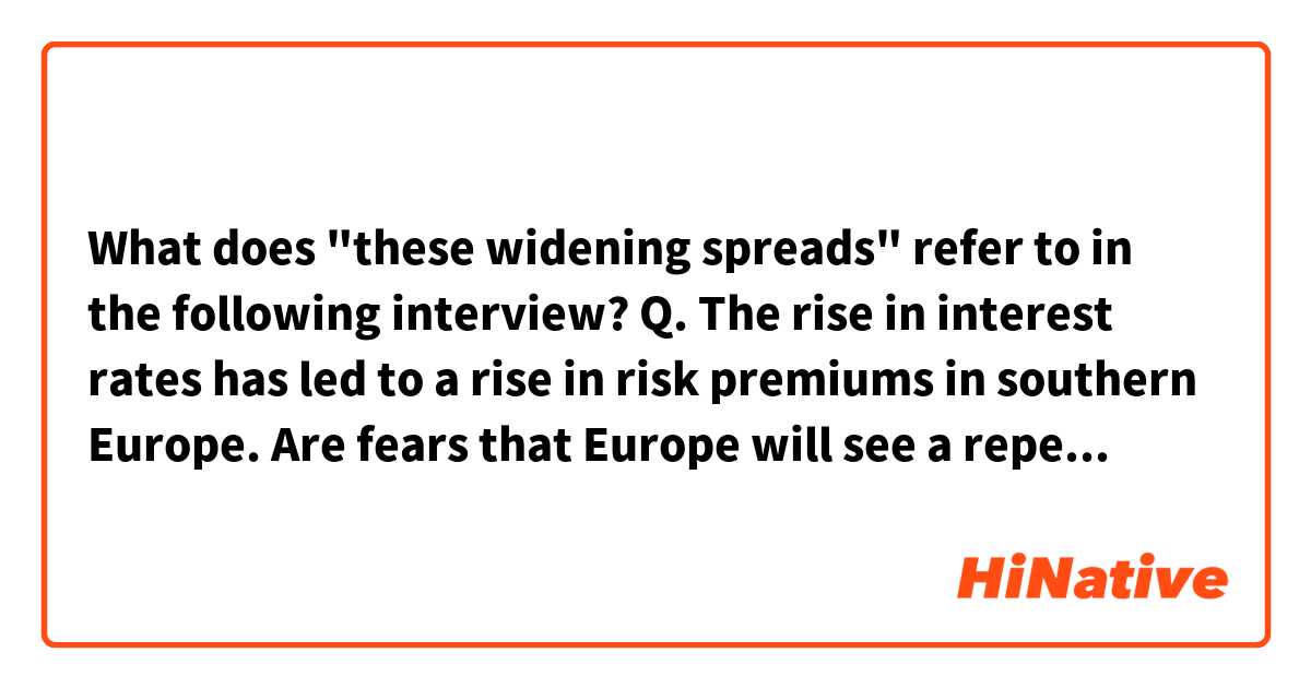 What does "these widening spreads" refer to in the following interview?

Q. The rise in interest rates has led to a rise in risk premiums in southern Europe. Are fears that Europe will see a repeat of the 2010 European debt crisis justified?

A. I don’t see that. The actual burden of debt service in Spain is not high. Spain should not be distrusted by the markets. Maybe the markets are fearing another liquidity crisis. The last one, Mario Draghi ended with three words: ‘whatever it takes.’ Maybe they’re afraid that this time the ECB won’t say those words again. But in a peculiar way, these widening spreads are more of a political crisis than they are about economics. They’re a question about the willingness of Europe to take the necessary steps to maintain the stability of the euro.