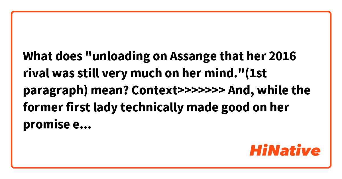 What does "unloading on Assange that her 2016 rival was still very much on her mind."(1st paragraph) mean?

Context>>>>>>>
And, while the former first lady technically made good on her promise earlier in the day not to mention President Trump by name, she made it clear while unloading on Assange that her 2016 rival was still very much on her mind.

"It's clear from the indictment that came out that it's not about punishing journalism," she told attendees and moderator Paul Begala, referring to the Assange case. "It's about assisting the hacking of the military computers, sealed information from the United States government. And, look, I'll wait and see what happens with the charges and how it proceeds, but he skipped bail in the U.K., in Sweden had those [rape] charges which have been dropped in the last several years. But, the bottom line is that he has to answer for what he's done, as has been charged."