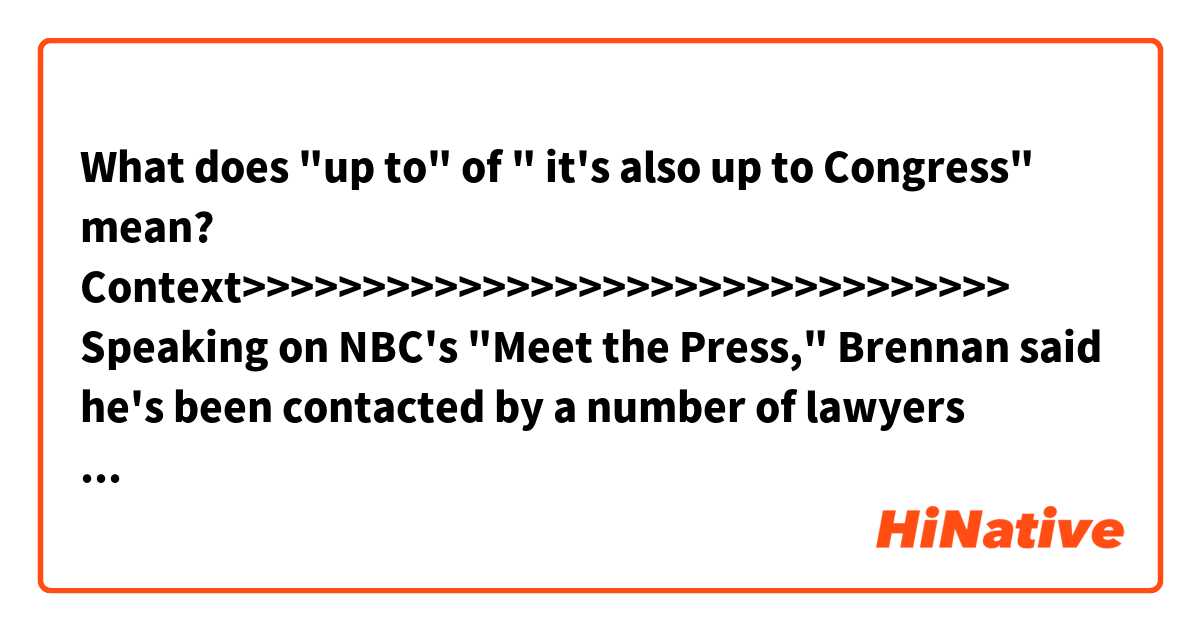 What does "up to" of " it's also up to Congress" mean?

Context>>>>>>>>>>>>>>>>>>>>>>>>>>>>>>>> 
Speaking on NBC's "Meet the Press," Brennan said he's been contacted by a number of lawyers about the possibility of an injunction in the wake of Trump's move to revoke his clearance and threaten nine others who have been critical of the president or are connected to the Russia probe.

"If my clearances and my reputation as I'm being pulled through the mud now, if that's the price we're going to pay to prevent Donald Trump from doing this against other people, to me it's a small price to pay," Brennan said. "So I am going to do whatever I can personally to try to prevent these abuses in the future. And if it means going to court, I will do that."

Brennan, who served in President Barack Obama's administration, said that while he'll fight on behalf of his former CIA colleagues, it's also up to Congress to put aside politics and step in. "This is the time that your country is going to rely on you, not to do what is best for your party but what is best for the country," he said.