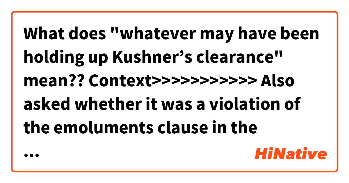 What does "whatever may have been holding up Kushner’s clearance" mean??


Context>>>>>>>>>>>
Also asked whether it was a violation of the emoluments clause in the Constitution for Trump to take to Twitter on Saturday to promote one of his money-losing Scottish golf courses, Nadler replied, “it certainly seems to be.” He also said Trump demanding that a security clearance be granted to son-in-law Jared Kushner over the objections of intelligence officials, as the New York Times reported last week, was an abuse of power.

“The president has a right to do a lot of things, but he can abuse his power in doing that,” Nadler said.

House Minority Leader Kevin McCarthy, also asked about the security clearance on ABC, said the president has the right to pick his own team and that Trump obviously wasn’t concerned about whatever may have been holding up Kushner’s clearance.

“They give you the pluses or the minuses, whatever the concerns are,” McCarthy said. “The president made the choice and he’s doing a good job at it.”