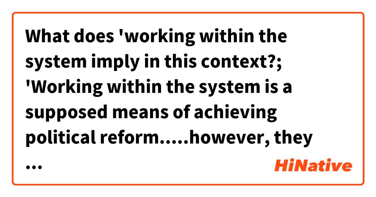 What does 'working within the system imply in this context?;

'Working within the system is a supposed means of achieving political reform.....however, they have to also make a few token statements to (disingenuously) address the concerns of those who care about lofty principles. The idea of "working within the system" is well-suited to that purpose.'