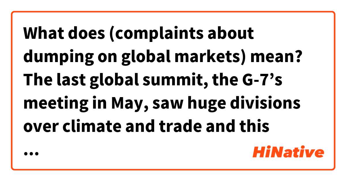 What does (complaints about dumping on global markets) mean?

The last global summit, the G-7’s meeting in May, saw huge divisions over climate and trade and this meeting was no different. Leaders are concerned about a potential trade war over steel as Trump gears up for a decision on whether to impose punitive tariffs amid ongoing complaints about dumping on global markets.
