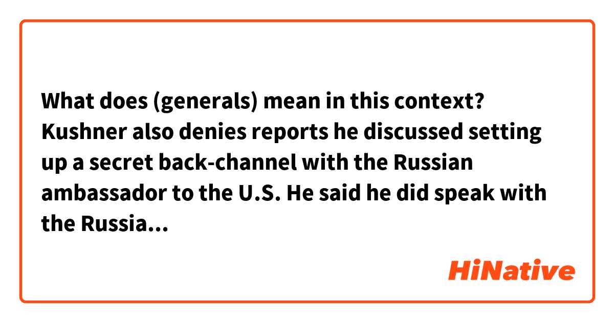 What does (generals) mean in this context?

Kushner also denies reports he discussed setting up a secret back-channel with the Russian ambassador to the U.S.
He said he did speak with the Russian ambassador, Sergey Kislyak, in December at Trump Tower. But he says that conversation was about policy in Syria.
Kushner says that when Kislyak asked if there was a secure line for him to provide information on Syria from what Kislyak called his "generals," Kushner asked if there was an existing communications channel at the embassy that could be used. Kushner says he never proposed an ongoing secret form of communication.