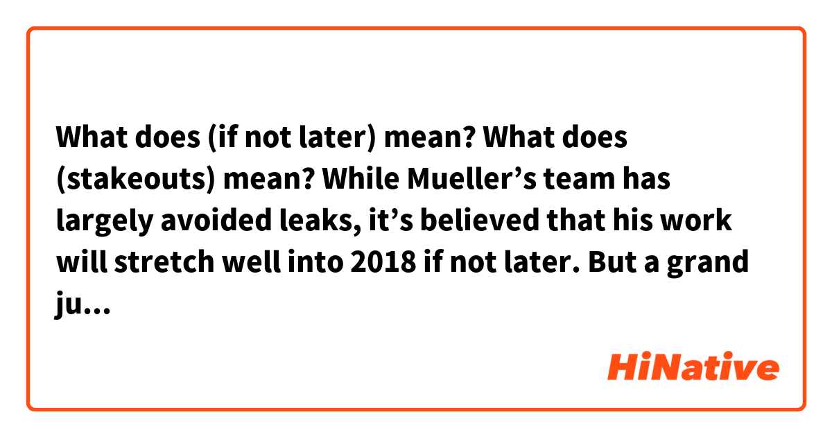 What does (if not later) mean?
What does (stakeouts) mean?


While Mueller’s team has largely avoided leaks, it’s believed that his work will stretch well into 2018 if not later. But a grand jury meeting in Washington would add to the carnival atmosphere that already prevails around this White House. Proceeding would attract stakeouts as the press tried to determine who was testifying, as happened during the investigation into who in the Bush administration leaked the name of CIA official Valerie Plame. Nearly 20 years ago, in August 1998, Bill Clinton became the first and only sitting president to testify before a grand jury. He was ultimately impeached for lying to that grand jury.