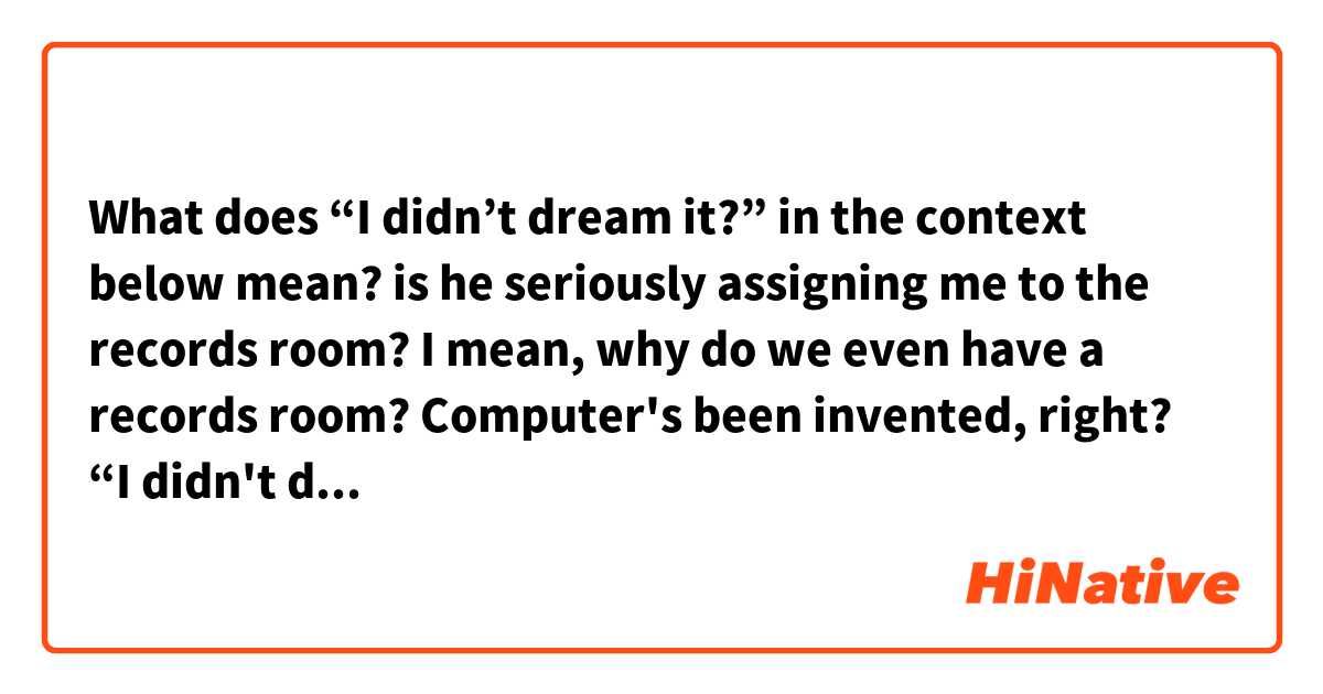 What does “I didn’t dream it?” in the context below mean?

is he seriously assigning me to the records room? I mean, why do we even have a records room? Computer's been invented, right? “I didn't dream it?”