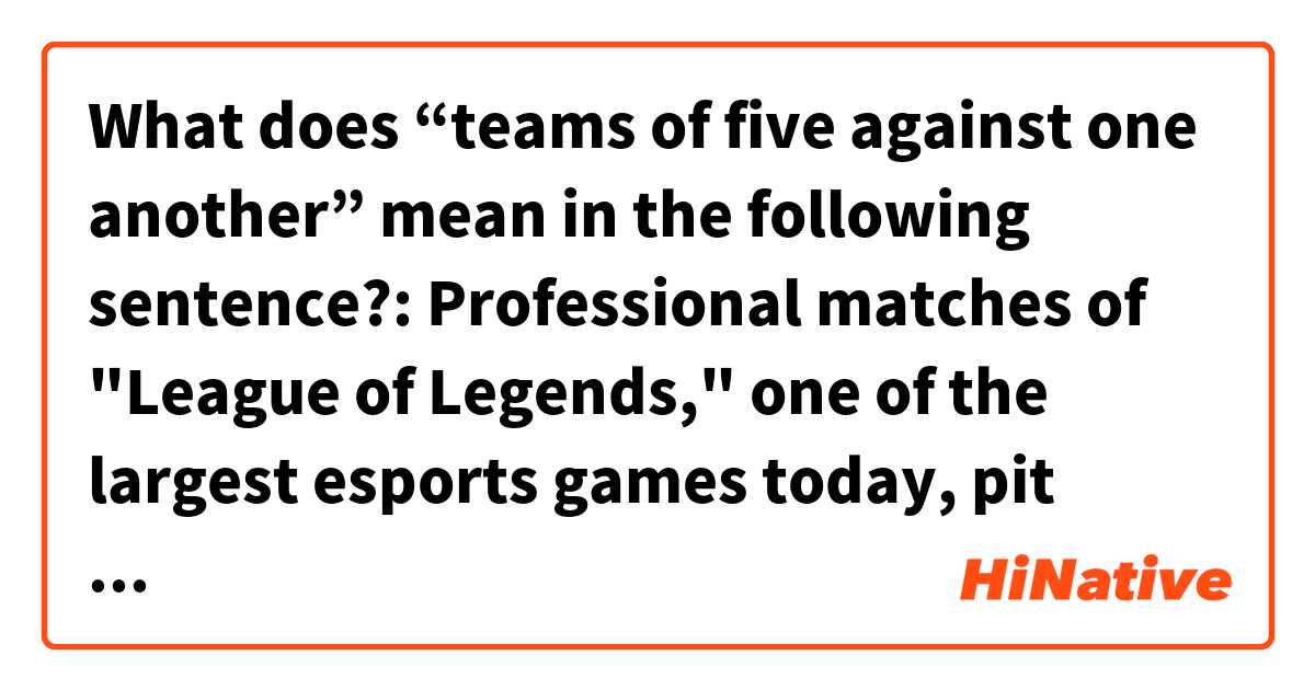 What does “teams of five against one another” mean in the following sentence?:


Professional matches of "League of Legends," one of the largest esports games today, pit teams of five against one another with the goal of destroying the other's base. Each player selects an avatar (or "champion") and will need to work together to not only destroy their opposing team's territory but defend their own from attack.