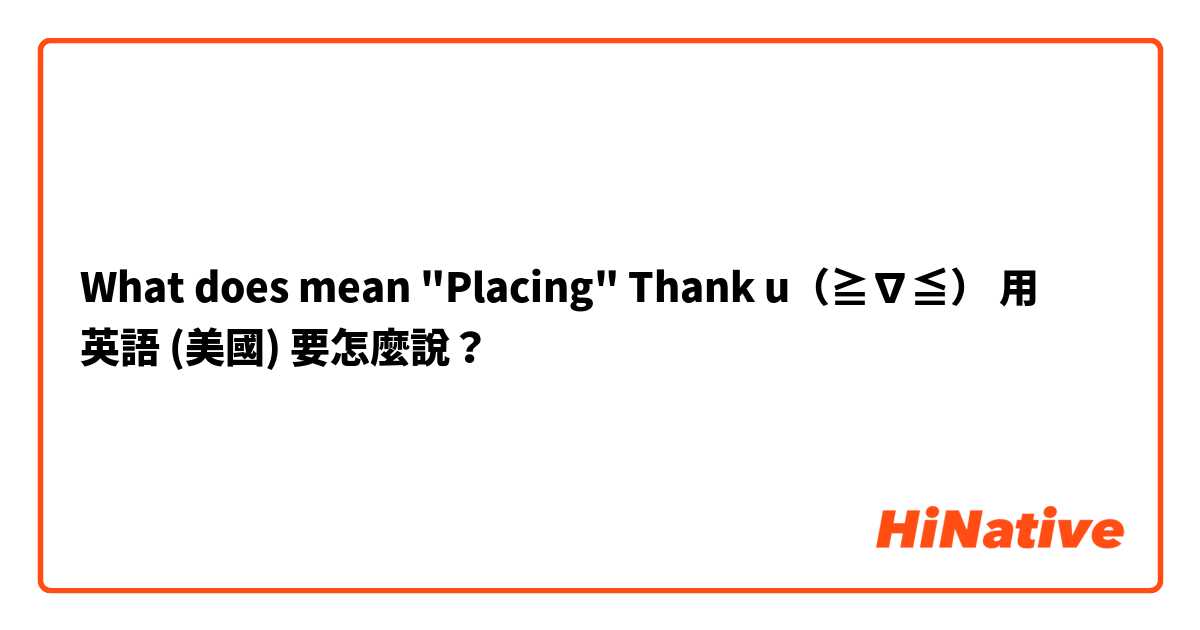 What does mean "Placing" Thank u（≧∇≦）用 英語 (美國) 要怎麼說？