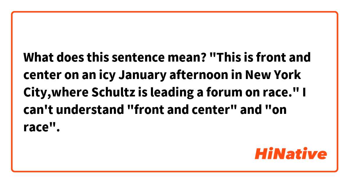 What does this sentence mean?
"This is front and center on an icy January afternoon in New York City,where Schultz is leading a forum on race."

I can't understand "front and center" and "on race".