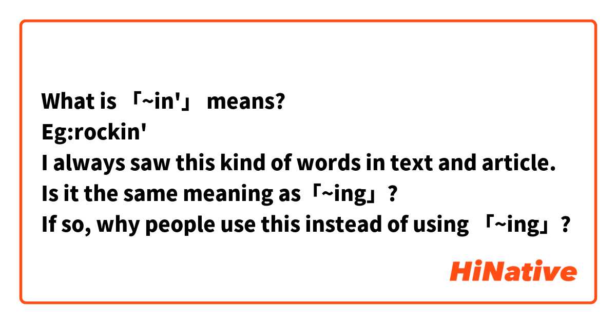 What is 「~in'」 means?
Eg:rockin'
I always saw this kind of words in text and article.
Is it the same meaning as「~ing」?
If so, why people use this instead of using 「~ing」?