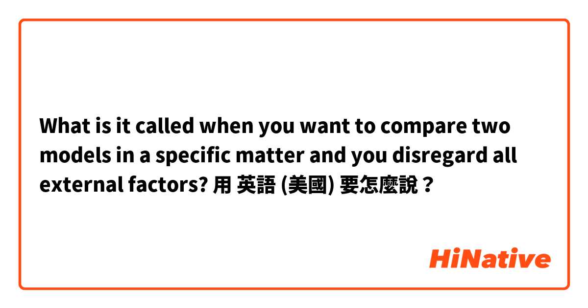 What is it called when you want to compare two models in a specific matter and you disregard all external factors?用 英語 (美國) 要怎麼說？