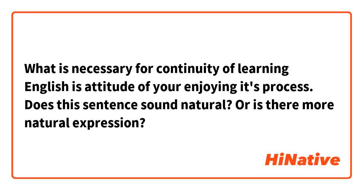What is necessary for continuity of learning English is attitude of your enjoying it's process.

Does this sentence sound natural?
Or is there more natural expression?

