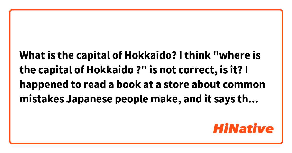 What is the capital of Hokkaido? 
I think "where is the capital of Hokkaido ?" is not correct, is it? I happened to read a book at a store about common mistakes Japanese people make, and it says that "where" implies direction in this case and the answer will be in the west area of Hokkaido. For using "what", the answer will be the capital name of Hokkaido.

Do you have any comments about this? 
And please correct my mistakes.