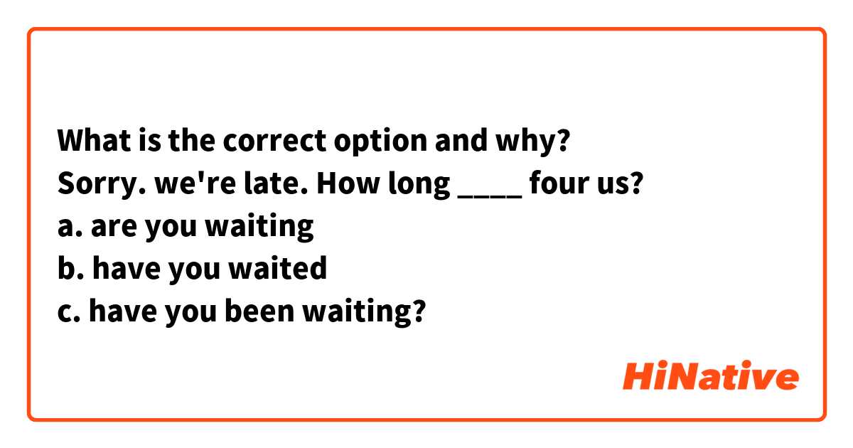 What is the correct option and why?
Sorry. we're late. How long ____ four us?
a. are you waiting 
b. have you waited
c. have you been waiting?