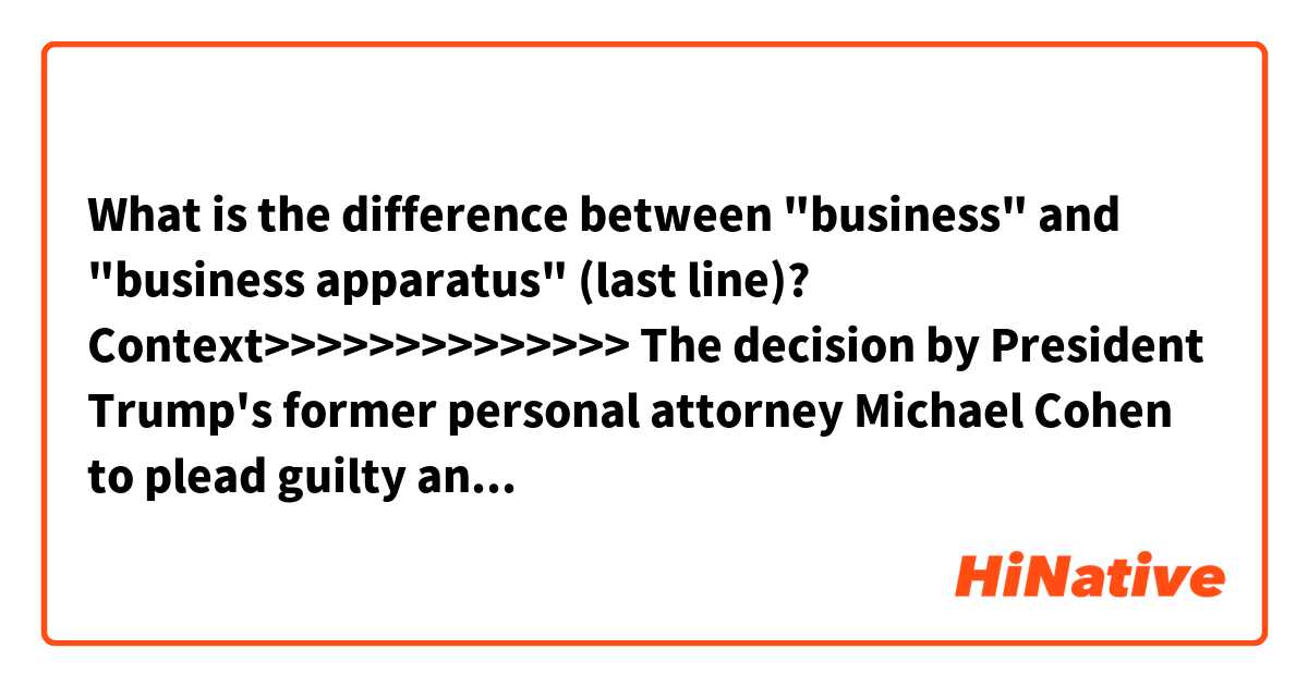 What is the difference between "business" and "business apparatus" (last line)?

Context>>>>>>>>>>>>>>
The decision by President Trump's former personal attorney Michael Cohen to plead guilty and cooperate with special counsel Robert Mueller has intensified the focus on Trump's business dealings.
Cohen on Thursday admitted to lying to Congress about his and Trump's involvement in plans to build a Trump property in Moscow, which prosecutors signaled represented a deliberate effort to "minimize links" between Trump and the project and to limit the ongoing Russia investigations.

The developments have raised new questions about Trump's business dealings in Moscow and whether they have any connection to Russia's effort to interfere in the 2016 election, putting the president on defense amid a high-stakes trip to the Group of 20 (G-20) summit in Buenos Aires. And they've electrified Democrats in Congress who are readying themselves for new investigations into the Trump business apparatus in the New Year.
