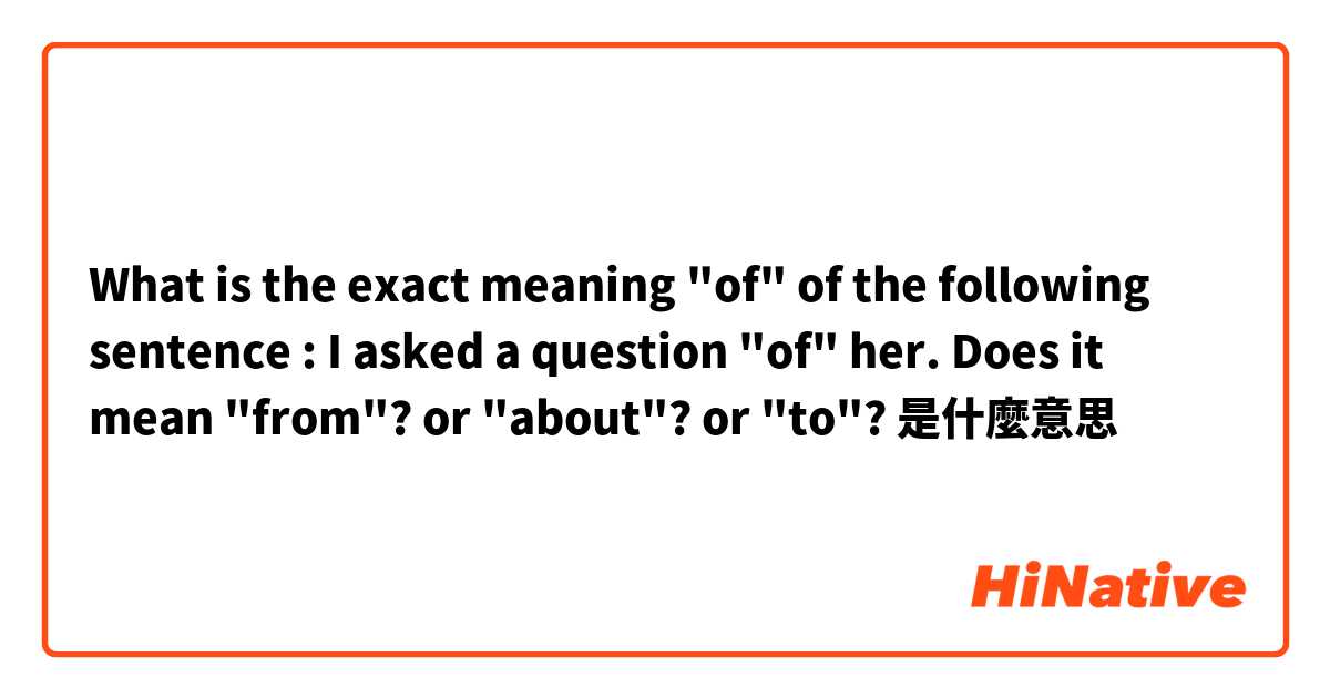 What is the exact meaning "of" of the following sentence :
I asked a question "of" her.

Does it mean "from"?
or "about"?
or "to"?

是什麼意思