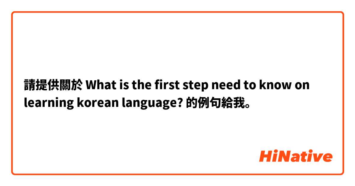 請提供關於 What is the first step need to know on learning korean language? 的例句給我。