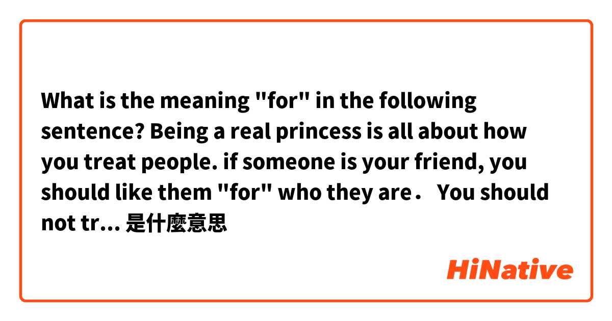 What is the meaning "for"  in the following sentence?

Being a real princess is all about how you treat people.
if someone is your friend, you should like them "for" who they are．
You should not try to them nomatter who else is around.是什麼意思