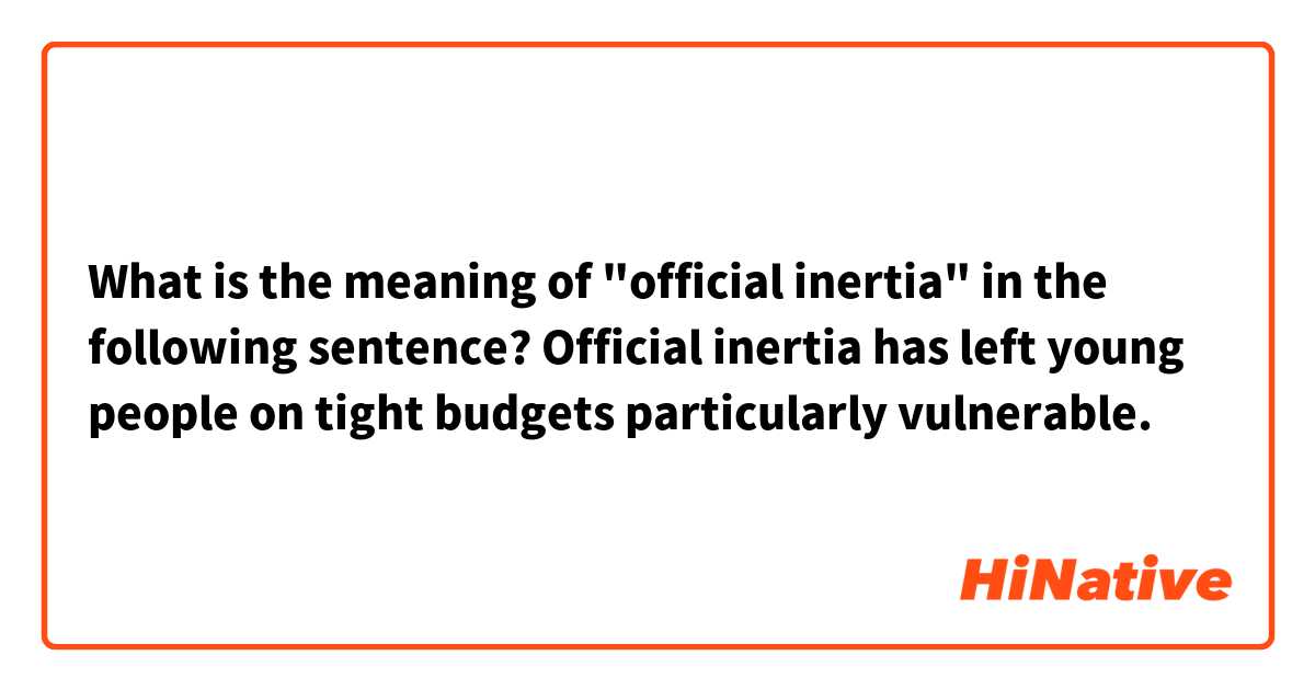 What is the meaning of "official inertia" in the following sentence? Official inertia has left young people on tight budgets particularly vulnerable.